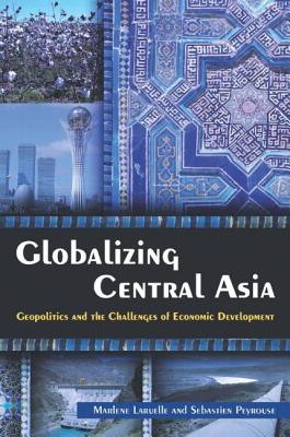 Globalizing Central Asia: Geopolitics and the Challenges of Economic Development - Laruelle, Marlene, and Peyrouse, Sebastien