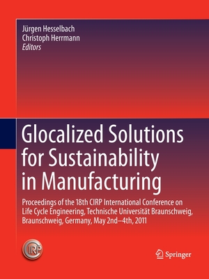 Glocalized Solutions for Sustainability in Manufacturing: Proceedings of the 18th Cirp International Conference on Life Cycle Engineering, Technische Universitt Braunschweig, Braunschweig, Germany, May 2nd - 4th, 2011 - Hesselbach, Jrgen (Editor), and Herrmann, Christoph (Editor)