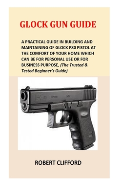 Glock Gun Guide: A Practical Guide In Building And Maintaining Of Glock P80 Pistol At The Comfort Of Your Home Which Can Be For Personal Use Or For Business Purpose, (The Trusted & Tested Beginner's Guide) - Clifford, Robert