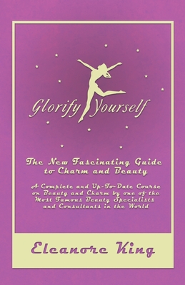 Glorify Yourself - The New Fascinating Guide to Charm and Beauty - A Complete and Up-To-Date Course on Beauty and Charm by one of the Most Famous Beauty Specialists and Consultants in the World - King, Eleanore
