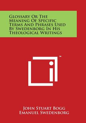 Glossary or the Meaning of Specific Terms and Phrases Used by Swedenborg in His Theological Writings - Bogg, John Stuart, and Swedenborg, Emanuel