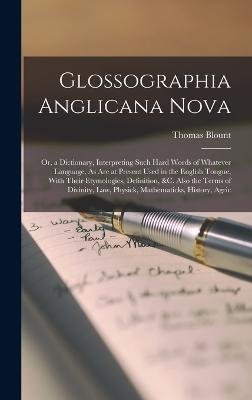 Glossographia Anglicana Nova: Or, a Dictionary, Interpreting Such Hard Words of Whatever Language, As Are at Present Used in the English Tongue, With Their Etymologies, Definition, &C. Also the Terms of Divinity, Law, Physick, Mathematicks, History, Agric - Blount, Thomas