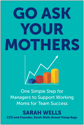 Go Ask Your Mothers: One Simple Step for Managers to Support Working Moms for Team Success - Wells, Sarah