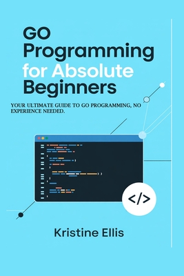 Go Programming For Absolute Beginners: Your Ultimate Guide To Go Programming, No Experience Needed - Ellis, Kristine