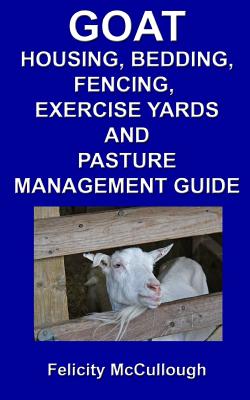 Goat Housing, Bedding, Fencing, Exercise Yards And Pasture Management Guide: Goat Knowledge - McCullough, Felicity