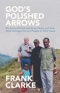 God's Polished Arrows: The Story of Frank and Betty Clarke and Their Work Amongst the Lani People of West Papua