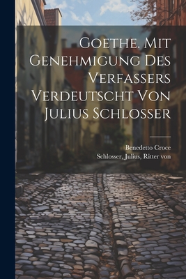 Goethe. Mit Genehmigung Des Verfassers Verdeutscht Von Julius Schlosser - Croce, Benedetto, and Schlosser, Julius Ritter Von (Creator)