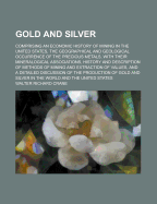 Gold and Silver: Comprising an Economic History of Mining in the United States, the Geographical and Geological Occurrence of the Precious Metals, with Their Mineralogical Associations, History and Description of Methods of Mining and Extraction of Values