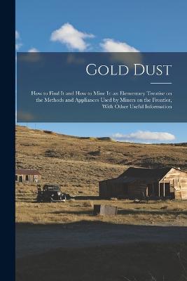 Gold Dust: How to Find it and How to Mine it: an Elementary Treatise on the Methods and Appliances Used by Miners on the Frontier, With Other Useful Information - Anonymous