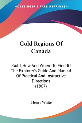 Gold Regions Of Canada: Gold, How And Where To Find It! The Explorer's Guide And Manual Of Practical And Instructive Directions (1867) - White, Henry