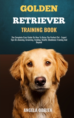 Golden Retriever Training Book: From Fluff To Fabulous. A Complete Care Guide On How To Raise The Perfect Pet - Expert Tips On choosing, Grooming, Feeding, Health, Obedience Training And Beyond - Obrien, Angela