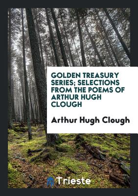 Golden Treasury Series; Selections from the Poems of Arthur Hugh Clough - Clough, Arthur Hugh