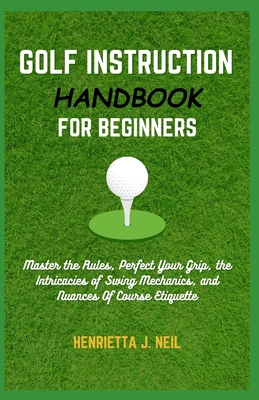 Golf Instruction Handbook for Beginners: Master the Rules, Perfect Your Grip, the Intricacies of Swing Mechanics, and Nuances Of Course Etiquette - J Neil, Henrietta