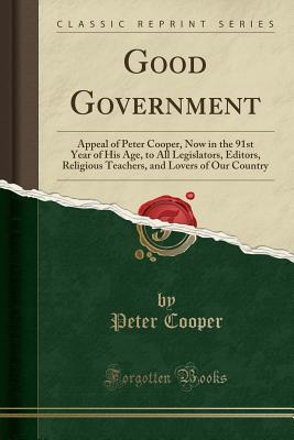 Good Government: Appeal of Peter Cooper, Now in the 91st Year of His Age, to All Legislators, Editors, Religious Teachers, and Lovers of Our Country (Classic Reprint) - Cooper, Peter, Reverend