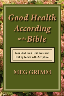 Good Health According to the Bible: Four Studies on Healthcare & Healing Topics in the Scriptures - Grimm, Meg