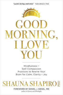 Good Morning, I Love You: Mindfulness and Self-Compassion Practices to Rewire Your Brain for Calm, Clarity, and Joy - Shapiro, Shauna, PhD, and Siegel, Daniel (Introduction by)