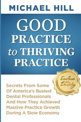 Good Practice To Thriving Practice: Secrets From Some Of America's Busiest Dental Professionals And How They Achieved Massive Practice Growth During A Slow Economy - Hill, Michael