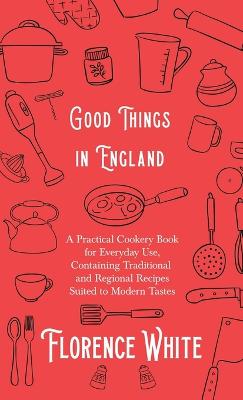 Good Things in England - A Practical Cookery Book for Everyday Use, Containing Traditional and Regional Recipes Suited to Modern Tastes - White, Florence