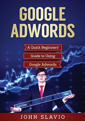 Google Adwords: A Quick Beginners' Guide to Using Google Adwords - Slavio, John