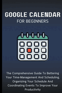 Google Calendar For Beginners: The Comprehensive Guide To Bettering Your Time-Management And Scheduling, Organizing Your Schedule And Coordinating Events To Improve Your Productivity