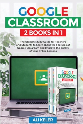 Google Classroom - 2 Books in 1: The Ultimate 2020 Guide for Teachers and Students to Learn about the Features of Google Classroom and Improve the quality of your Online Lessons - Keler, Ali