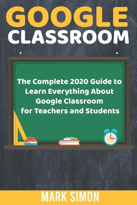 Google Classroom: The Complete 2020 Guide To Learn Everything About Google Classroom For Teachers And Students - Simon, Mark