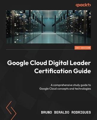 Google Cloud Digital Leader Certification Guide: A comprehensive study guide to Google Cloud concepts and technologies - Rodrigues, Bruno Beraldo