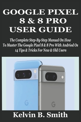 Google Pixel 8 & 8 Pro User Guide: The Complete Step-By-Step Manual On How To Master The Google Pixel 8 & 8 Pro With Andriod Os 14 Tips & Tricks For New & Old Users - B Smith, Kelvin