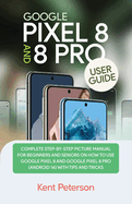 Google Pixel 8 and 8 Pro User Guide: Complete Step-by-Step Manual for Beginners and Seniors on how to Use Google Pixel 8 and 8 Pro (Android 14) with Tips and Tricks