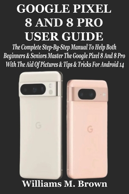 Google Pixel 8 and 8 Pro User Guide: The Complete Step-By-Step Manual To Help Both Beginners & Seniors Master The Google Pixel 8 And 8 Pro With The Aid Of Pictures & Tips & Tricks For Android 14 - M Brown, Williams