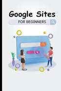 Google Sites For Beginners: The Complete Step-By-Step Guide On How To Create A Website, Exhibit Your Team's Work, And Collaborate Effectively