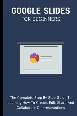 Google Slides For Beginners: The Complete Step-By-Step Guide To Learning How To Create, Edit, Share And Collaborate On Presentations - Lumiere, Voltaire