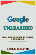 Google Unleashed: From Search Engine to Global Phenomenon: Journey, Lessons, and Future in the Digital Age