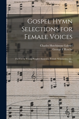 Gospel Hymn Selections for Female Voices: for Use in Young People's Societies, Female Seminaries, Etc., Etc. - Gabriel, Charles Hutchinson 1856-1932, and Rosche, George F