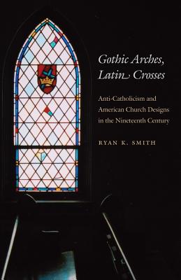 Gothic Arches, Latin Crosses: Anti-Catholicism and American Church Designs in the Nineteenth Century - Smith, Ryan K, Prof.