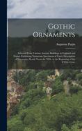 Gothic Ornaments: Selected From Various Ancient Buildings in England and France Exhibiting Numerous Specimens of Every Description of Decorative Detail, From the XIth. to the Beginning of the XVIth. Cent.