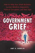 Government Grief: How to Help Your Small Business Survive Mindless Regulation, Political Corruption, and Red Tape