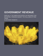 Government Revenue; Especially the American System. an Argument for Industrial Freedom Against the Fallacies of Free Trade