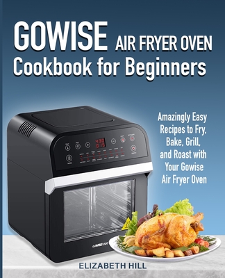 Gowise Air Fryer Oven Cookbook for Beginners: Amazingly Easy Recipes to Fry, Bake, Grill, and Roast with Your Gowise Air Fryer Oven - Hill, Elizabeth