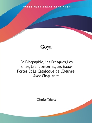 Goya: Sa Biographie, Les Fresques, Les Toiles, Les Tapisseries, Les Eaux-Fortes Et Le Catalogue de L'Oeuvre, Avec Cinquante - Yriarte, Charles