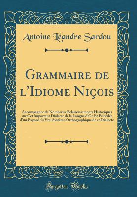 Grammaire de L'Idiome Ni?ois: Accompagn?e de Nombreux ?claircissements Historiques Sur CET Important Dialecte de la Langue D'Oc Et Pr?c?d?e D'Un Expos? Du Vrai Syst?me Orthographique de Ce Dialecte (Classic Reprint) - Sardou, Antoine Leandre