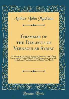 Grammar of the Dialects of Vernacular Syriac: As Spoken by the Eastern Syrians of Kurdistan, North-West Persia, and the Plain of Mosul; With Notices of the Vernacular of the Jews of Azerbaijan and of Zakhu Near Mosul (Classic Reprint) - MacLean, Arthur John