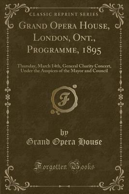 Grand Opera House, London, Ont., Programme, 1895: Thursday, March 14th, General Charity Concert, Under the Auspices of the Mayor and Council (Classic Reprint) - House, Grand Opera