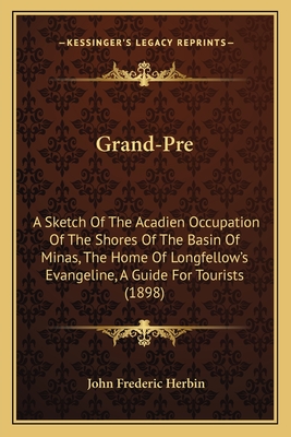 Grand-Pre: A Sketch of the Acadien Occupation of the Shores of the Basin of Minas, the Home of Longfellow's Evangeline, a Guide for Tourists (1898) - Herbin, John Frederic