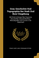 Graz; Geschichte Und Topographie Der Stadt Und Ihrer Umgebung: Mit Einem Anhange Uber Eisenerze, Braunkohlen, Braunkohlenflora, Mineralquellen Und Curorte in Der Steiermark