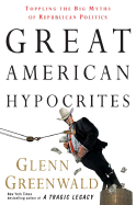 Great American Hypocrites: Toppling the Big Myths of Republican Politics - Greenwald, Glenn