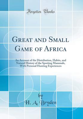 Great and Small Game of Africa: An Account of the Distribution, Habits, and Natural History of the Sporting Mammals, with Personal Hunting Experiences (Classic Reprint) - Bryden, H A