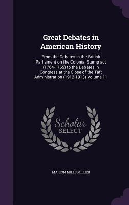 Great Debates in American History: From the Debates in the British Parliament on the Colonial Stamp act (1764-1765) to the Debates in Congress at the Close of the Taft Administration (1912-1913) Volume 11 - Miller, Marion Mills