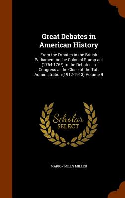 Great Debates in American History: From the Debates in the British Parliament on the Colonial Stamp act (1764-1765) to the Debates in Congress at the Close of the Taft Administration (1912-1913) Volume 9 - Miller, Marion Mills