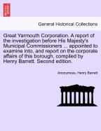 Great Yarmouth Corporation. a Report of the Investigation Before His Majesty's Municipal Commissioners ... Appointed to Examine Into, and Report on the Corporate Affairs of This Borough, Compiled by Henry Barrett. Second Edition.